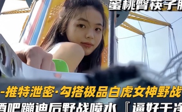 勾搭极品白虎女神野战酒吧蹦迪后野战喷水逼好干净