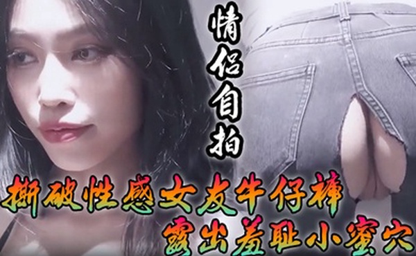 情侣自拍撕破性感女友牛仔裤_露出羞耻小蜜穴菊花小穴齐开_让女神体验极致快乐极品颜值